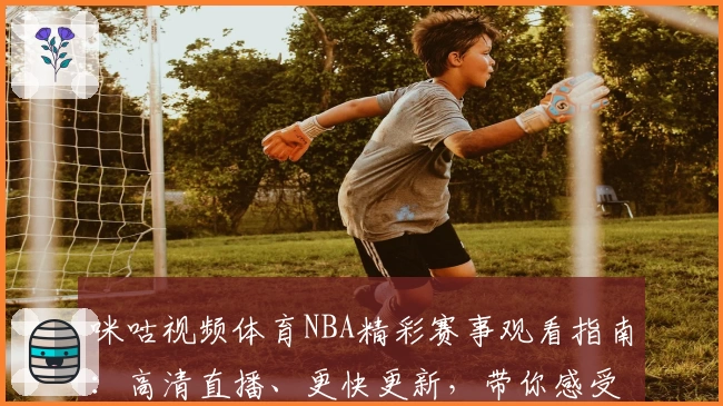 咪咕视频体育NBA精彩赛事观看指南：高清直播、更快更新，带你感受全新观赛体验