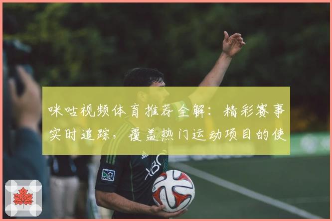 咪咕视频体育推荐全解：精彩赛事实时追踪，覆盖热门运动项目的使用体验分享