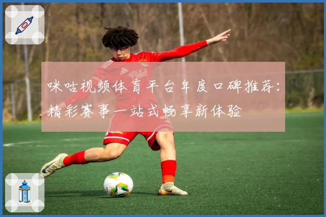 咪咕视频体育平台年度口碑推荐：精彩赛事一站式畅享新体验