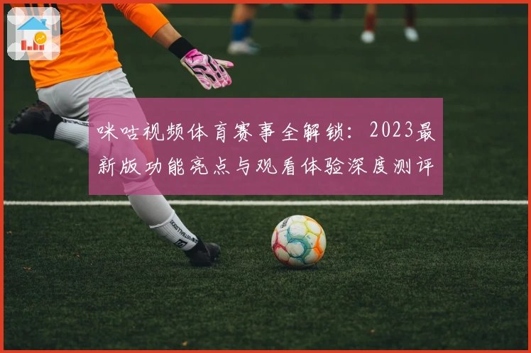 咪咕视频体育赛事全解锁：2023最新版功能亮点与观看体验深度测评