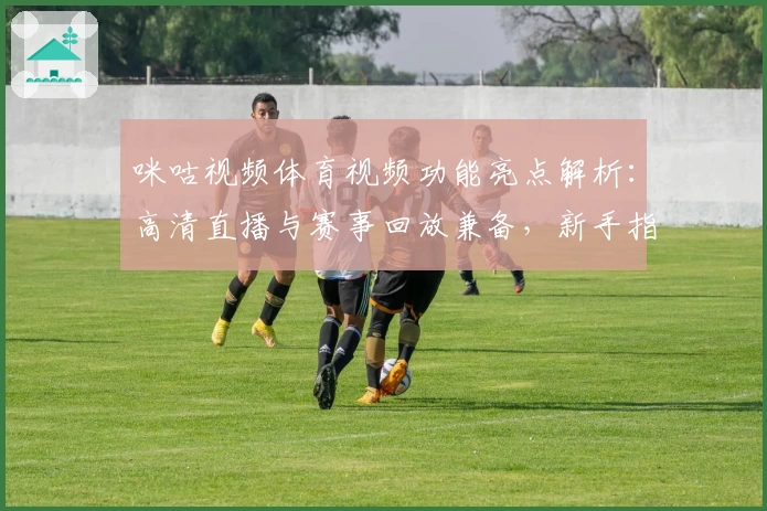 咪咕视频体育视频功能亮点解析：高清直播与赛事回放兼备，新手指南助你秒懂使用