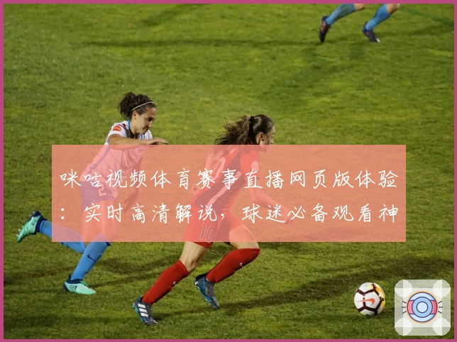咪咕视频体育赛事直播网页版体验：实时高清解说，球迷必备观看神器