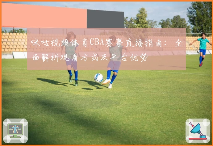 咪咕视频体育CBA赛事直播指南：全面解析观看方式及平台优势