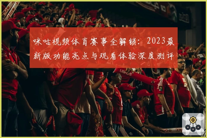 咪咕视频体育赛事全解锁：2023最新版功能亮点与观看体验深度测评