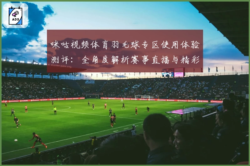 咪咕视频体育羽毛球专区使用体验测评：全角度解析赛事直播与精彩回放