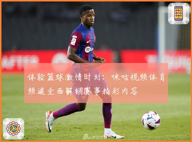 体验篮球激情时刻：咪咕视频体育频道全面解锁赛事精彩内容