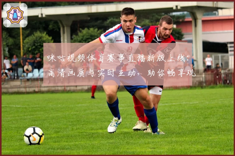 咪咕视频体育赛事直播新版上线：高清画质与实时互动，助你畅享观赛新体验