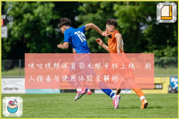 咪咕视频体育羽毛球专栏上线，新人指南与使用体验全解析