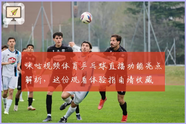 咪咕视频体育乒乓球直播功能亮点解析，这份观看体验指南请收藏