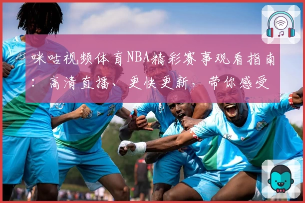 咪咕视频体育NBA精彩赛事观看指南：高清直播、更快更新，带你感受全新观赛体验