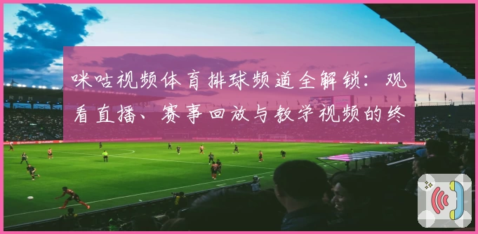 咪咕视频体育排球频道全解锁：观看直播、赛事回放与教学视频的终极指南