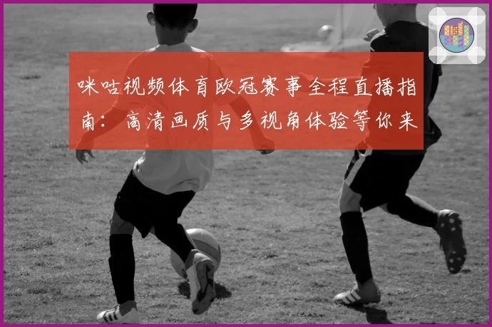 咪咕视频体育欧冠赛事全程直播指南：高清画质与多视角体验等你来