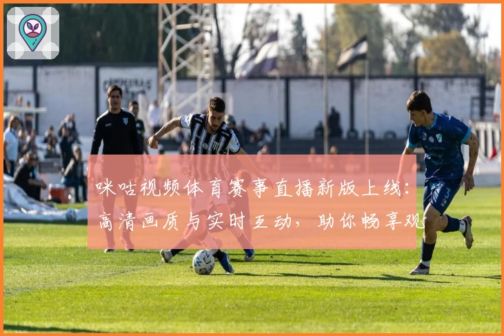 咪咕视频体育赛事直播新版上线：高清画质与实时互动，助你畅享观赛新体验